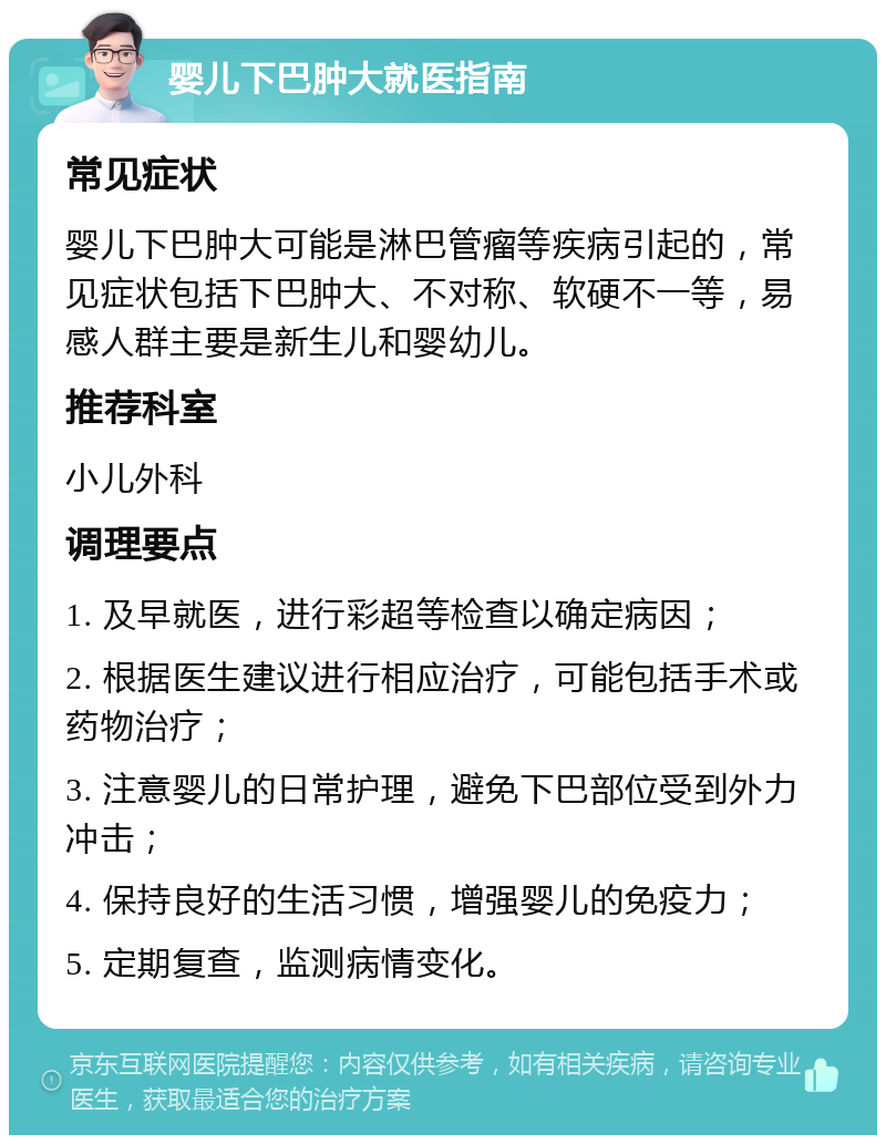 婴儿下巴肿大就医指南 常见症状 婴儿下巴肿大可能是淋巴管瘤等疾病引起的，常见症状包括下巴肿大、不对称、软硬不一等，易感人群主要是新生儿和婴幼儿。 推荐科室 小儿外科 调理要点 1. 及早就医，进行彩超等检查以确定病因； 2. 根据医生建议进行相应治疗，可能包括手术或药物治疗； 3. 注意婴儿的日常护理，避免下巴部位受到外力冲击； 4. 保持良好的生活习惯，增强婴儿的免疫力； 5. 定期复查，监测病情变化。