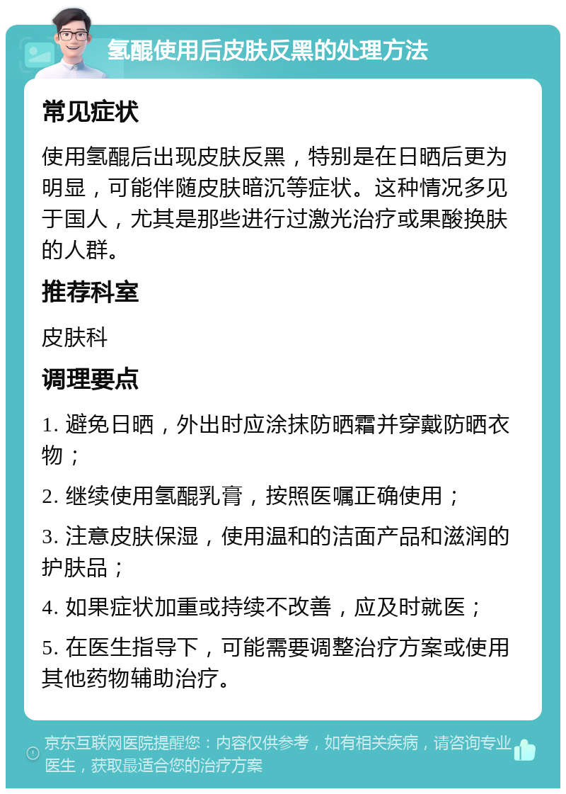 氢醌使用后皮肤反黑的处理方法 常见症状 使用氢醌后出现皮肤反黑，特别是在日晒后更为明显，可能伴随皮肤暗沉等症状。这种情况多见于国人，尤其是那些进行过激光治疗或果酸换肤的人群。 推荐科室 皮肤科 调理要点 1. 避免日晒，外出时应涂抹防晒霜并穿戴防晒衣物； 2. 继续使用氢醌乳膏，按照医嘱正确使用； 3. 注意皮肤保湿，使用温和的洁面产品和滋润的护肤品； 4. 如果症状加重或持续不改善，应及时就医； 5. 在医生指导下，可能需要调整治疗方案或使用其他药物辅助治疗。