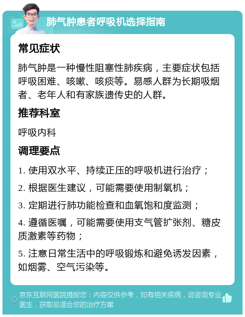 肺气肿患者呼吸机选择指南 常见症状 肺气肿是一种慢性阻塞性肺疾病，主要症状包括呼吸困难、咳嗽、咳痰等。易感人群为长期吸烟者、老年人和有家族遗传史的人群。 推荐科室 呼吸内科 调理要点 1. 使用双水平、持续正压的呼吸机进行治疗； 2. 根据医生建议，可能需要使用制氧机； 3. 定期进行肺功能检查和血氧饱和度监测； 4. 遵循医嘱，可能需要使用支气管扩张剂、糖皮质激素等药物； 5. 注意日常生活中的呼吸锻炼和避免诱发因素，如烟雾、空气污染等。