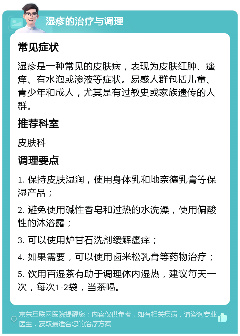 湿疹的治疗与调理 常见症状 湿疹是一种常见的皮肤病，表现为皮肤红肿、瘙痒、有水泡或渗液等症状。易感人群包括儿童、青少年和成人，尤其是有过敏史或家族遗传的人群。 推荐科室 皮肤科 调理要点 1. 保持皮肤湿润，使用身体乳和地奈德乳膏等保湿产品； 2. 避免使用碱性香皂和过热的水洗澡，使用偏酸性的沐浴露； 3. 可以使用炉甘石洗剂缓解瘙痒； 4. 如果需要，可以使用卤米松乳膏等药物治疗； 5. 饮用百湿茶有助于调理体内湿热，建议每天一次，每次1-2袋，当茶喝。