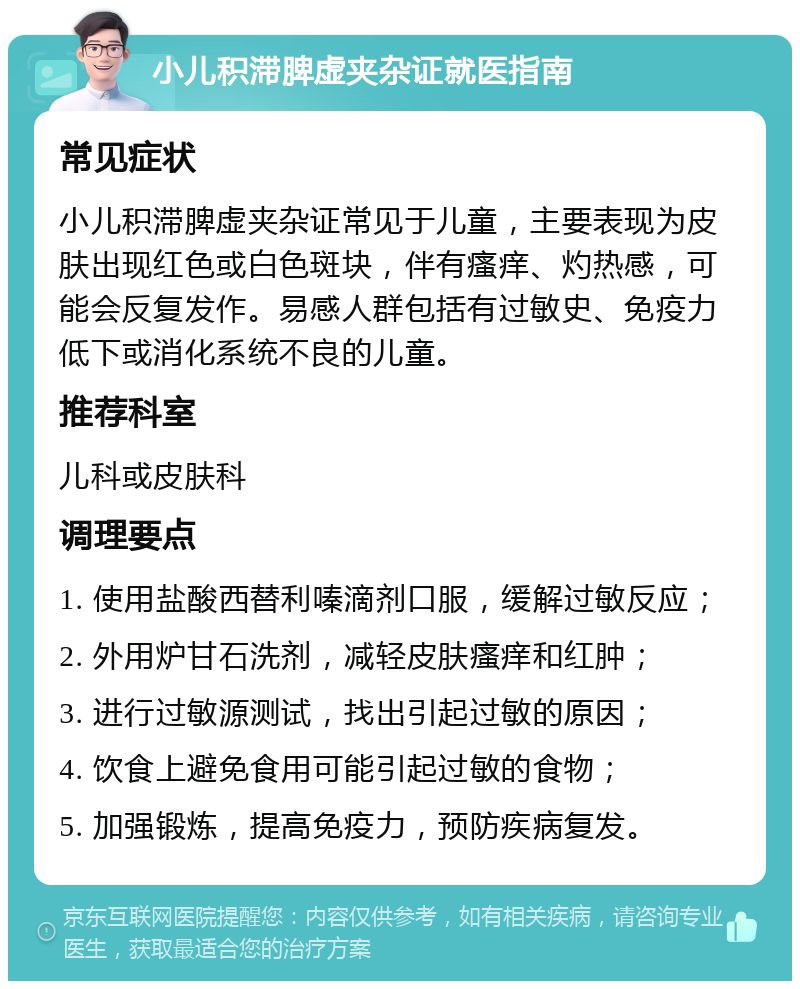 小儿积滞脾虚夹杂证就医指南 常见症状 小儿积滞脾虚夹杂证常见于儿童，主要表现为皮肤出现红色或白色斑块，伴有瘙痒、灼热感，可能会反复发作。易感人群包括有过敏史、免疫力低下或消化系统不良的儿童。 推荐科室 儿科或皮肤科 调理要点 1. 使用盐酸西替利嗪滴剂口服，缓解过敏反应； 2. 外用炉甘石洗剂，减轻皮肤瘙痒和红肿； 3. 进行过敏源测试，找出引起过敏的原因； 4. 饮食上避免食用可能引起过敏的食物； 5. 加强锻炼，提高免疫力，预防疾病复发。