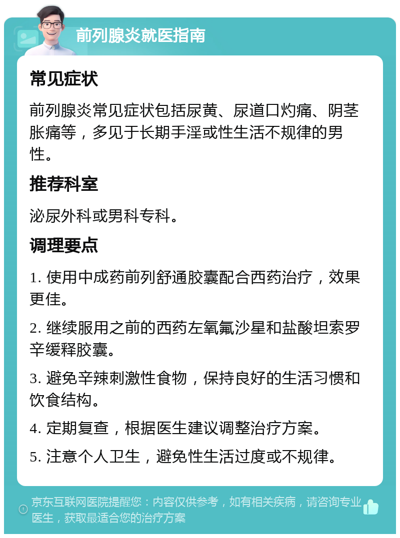 前列腺炎就医指南 常见症状 前列腺炎常见症状包括尿黄、尿道口灼痛、阴茎胀痛等，多见于长期手淫或性生活不规律的男性。 推荐科室 泌尿外科或男科专科。 调理要点 1. 使用中成药前列舒通胶囊配合西药治疗，效果更佳。 2. 继续服用之前的西药左氧氟沙星和盐酸坦索罗辛缓释胶囊。 3. 避免辛辣刺激性食物，保持良好的生活习惯和饮食结构。 4. 定期复查，根据医生建议调整治疗方案。 5. 注意个人卫生，避免性生活过度或不规律。