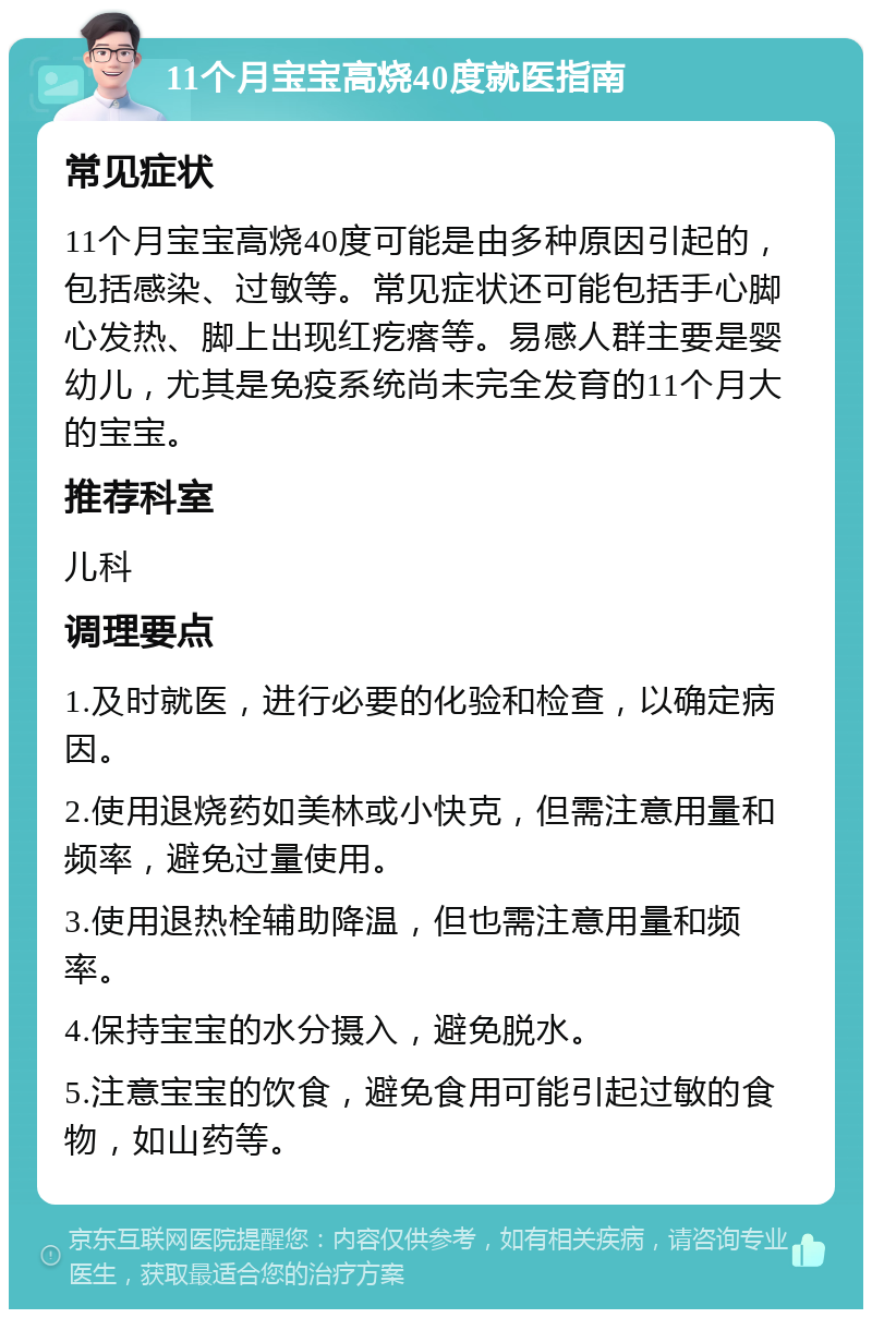 11个月宝宝高烧40度就医指南 常见症状 11个月宝宝高烧40度可能是由多种原因引起的，包括感染、过敏等。常见症状还可能包括手心脚心发热、脚上出现红疙瘩等。易感人群主要是婴幼儿，尤其是免疫系统尚未完全发育的11个月大的宝宝。 推荐科室 儿科 调理要点 1.及时就医，进行必要的化验和检查，以确定病因。 2.使用退烧药如美林或小快克，但需注意用量和频率，避免过量使用。 3.使用退热栓辅助降温，但也需注意用量和频率。 4.保持宝宝的水分摄入，避免脱水。 5.注意宝宝的饮食，避免食用可能引起过敏的食物，如山药等。