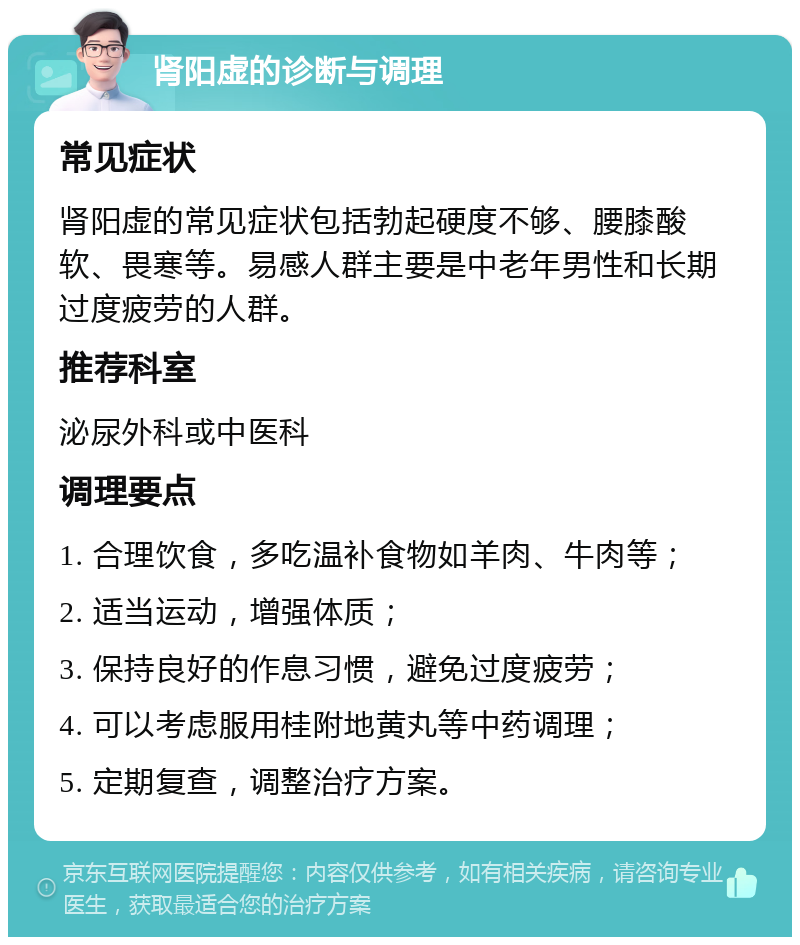 肾阳虚的诊断与调理 常见症状 肾阳虚的常见症状包括勃起硬度不够、腰膝酸软、畏寒等。易感人群主要是中老年男性和长期过度疲劳的人群。 推荐科室 泌尿外科或中医科 调理要点 1. 合理饮食，多吃温补食物如羊肉、牛肉等； 2. 适当运动，增强体质； 3. 保持良好的作息习惯，避免过度疲劳； 4. 可以考虑服用桂附地黄丸等中药调理； 5. 定期复查，调整治疗方案。