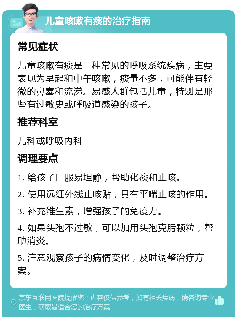 儿童咳嗽有痰的治疗指南 常见症状 儿童咳嗽有痰是一种常见的呼吸系统疾病，主要表现为早起和中午咳嗽，痰量不多，可能伴有轻微的鼻塞和流涕。易感人群包括儿童，特别是那些有过敏史或呼吸道感染的孩子。 推荐科室 儿科或呼吸内科 调理要点 1. 给孩子口服易坦静，帮助化痰和止咳。 2. 使用远红外线止咳贴，具有平喘止咳的作用。 3. 补充维生素，增强孩子的免疫力。 4. 如果头孢不过敏，可以加用头孢克肟颗粒，帮助消炎。 5. 注意观察孩子的病情变化，及时调整治疗方案。