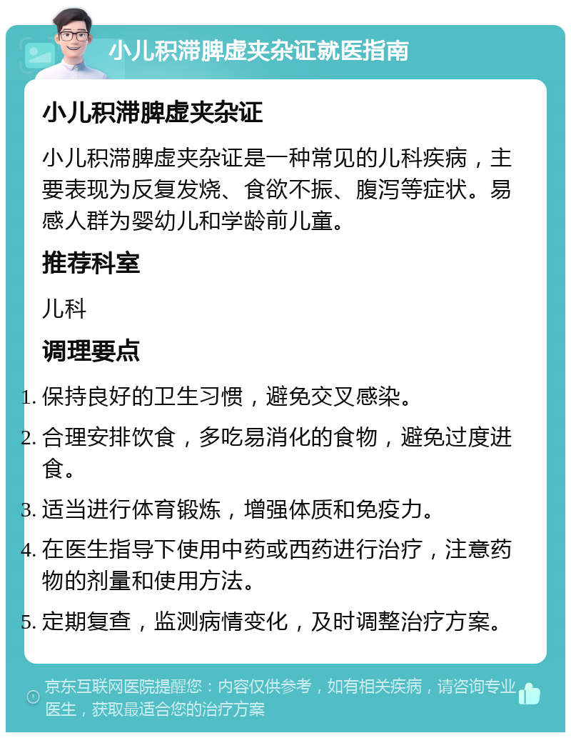 小儿积滞脾虚夹杂证就医指南 小儿积滞脾虚夹杂证 小儿积滞脾虚夹杂证是一种常见的儿科疾病，主要表现为反复发烧、食欲不振、腹泻等症状。易感人群为婴幼儿和学龄前儿童。 推荐科室 儿科 调理要点 保持良好的卫生习惯，避免交叉感染。 合理安排饮食，多吃易消化的食物，避免过度进食。 适当进行体育锻炼，增强体质和免疫力。 在医生指导下使用中药或西药进行治疗，注意药物的剂量和使用方法。 定期复查，监测病情变化，及时调整治疗方案。