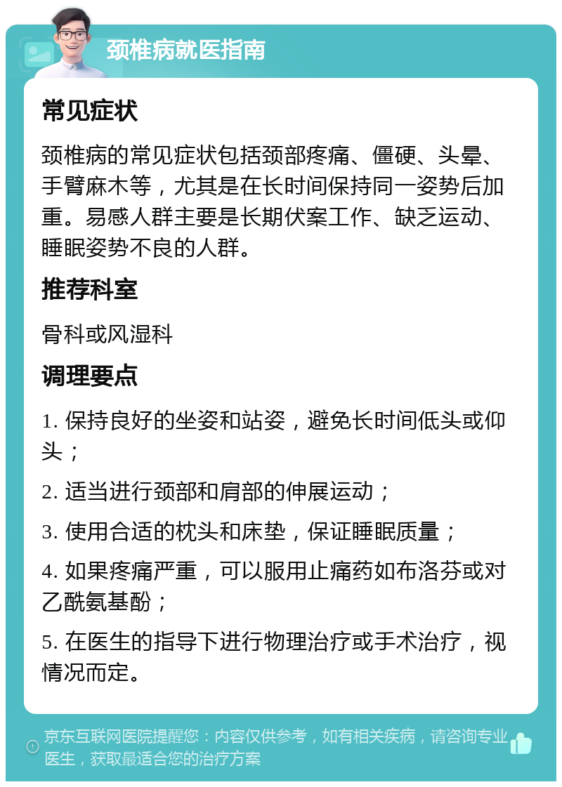 颈椎病就医指南 常见症状 颈椎病的常见症状包括颈部疼痛、僵硬、头晕、手臂麻木等，尤其是在长时间保持同一姿势后加重。易感人群主要是长期伏案工作、缺乏运动、睡眠姿势不良的人群。 推荐科室 骨科或风湿科 调理要点 1. 保持良好的坐姿和站姿，避免长时间低头或仰头； 2. 适当进行颈部和肩部的伸展运动； 3. 使用合适的枕头和床垫，保证睡眠质量； 4. 如果疼痛严重，可以服用止痛药如布洛芬或对乙酰氨基酚； 5. 在医生的指导下进行物理治疗或手术治疗，视情况而定。