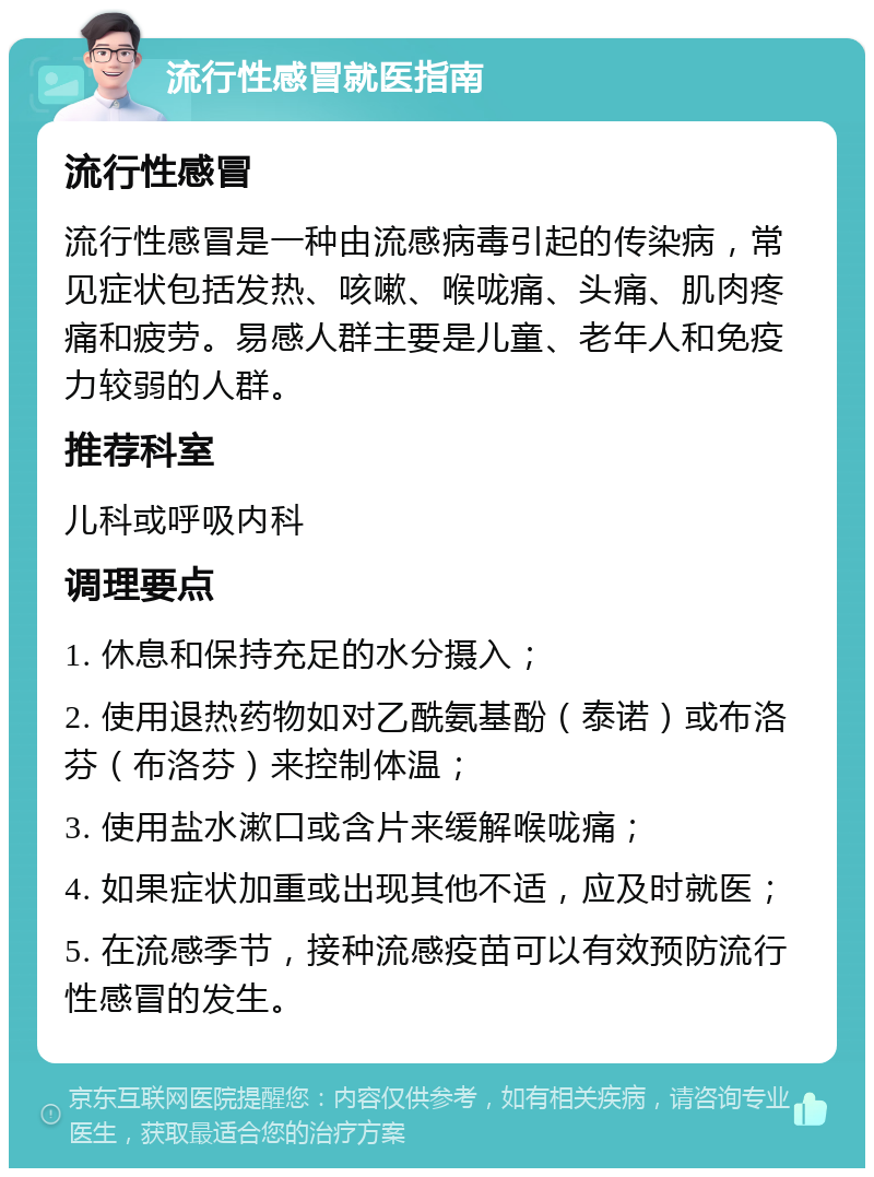 流行性感冒就医指南 流行性感冒 流行性感冒是一种由流感病毒引起的传染病，常见症状包括发热、咳嗽、喉咙痛、头痛、肌肉疼痛和疲劳。易感人群主要是儿童、老年人和免疫力较弱的人群。 推荐科室 儿科或呼吸内科 调理要点 1. 休息和保持充足的水分摄入； 2. 使用退热药物如对乙酰氨基酚（泰诺）或布洛芬（布洛芬）来控制体温； 3. 使用盐水漱口或含片来缓解喉咙痛； 4. 如果症状加重或出现其他不适，应及时就医； 5. 在流感季节，接种流感疫苗可以有效预防流行性感冒的发生。