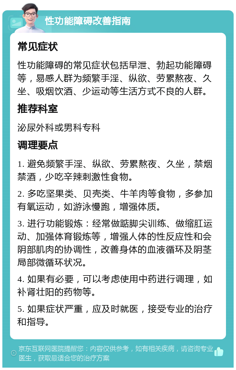 性功能障碍改善指南 常见症状 性功能障碍的常见症状包括早泄、勃起功能障碍等，易感人群为频繁手淫、纵欲、劳累熬夜、久坐、吸烟饮酒、少运动等生活方式不良的人群。 推荐科室 泌尿外科或男科专科 调理要点 1. 避免频繁手淫、纵欲、劳累熬夜、久坐，禁烟禁酒，少吃辛辣刺激性食物。 2. 多吃坚果类、贝壳类、牛羊肉等食物，多参加有氧运动，如游泳慢跑，增强体质。 3. 进行功能锻炼：经常做踮脚尖训练、做缩肛运动、加强体育锻炼等，增强人体的性反应性和会阴部肌肉的协调性，改善身体的血液循环及阴茎局部微循环状况。 4. 如果有必要，可以考虑使用中药进行调理，如补肾壮阳的药物等。 5. 如果症状严重，应及时就医，接受专业的治疗和指导。