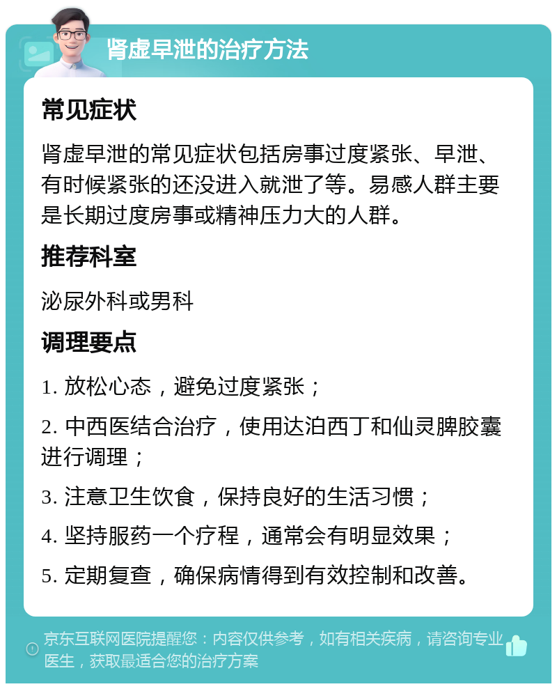 肾虚早泄的治疗方法 常见症状 肾虚早泄的常见症状包括房事过度紧张、早泄、有时候紧张的还没进入就泄了等。易感人群主要是长期过度房事或精神压力大的人群。 推荐科室 泌尿外科或男科 调理要点 1. 放松心态，避免过度紧张； 2. 中西医结合治疗，使用达泊西丁和仙灵脾胶囊进行调理； 3. 注意卫生饮食，保持良好的生活习惯； 4. 坚持服药一个疗程，通常会有明显效果； 5. 定期复查，确保病情得到有效控制和改善。