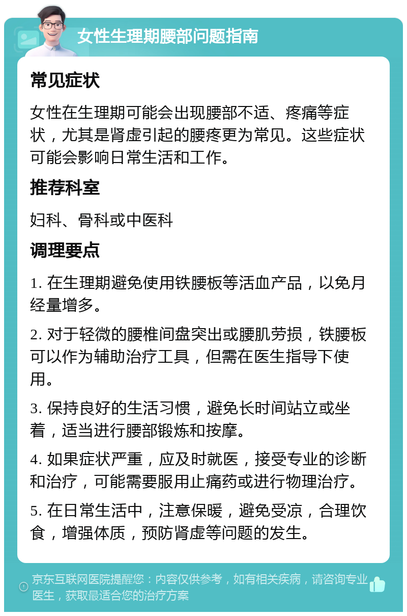 女性生理期腰部问题指南 常见症状 女性在生理期可能会出现腰部不适、疼痛等症状，尤其是肾虚引起的腰疼更为常见。这些症状可能会影响日常生活和工作。 推荐科室 妇科、骨科或中医科 调理要点 1. 在生理期避免使用铁腰板等活血产品，以免月经量增多。 2. 对于轻微的腰椎间盘突出或腰肌劳损，铁腰板可以作为辅助治疗工具，但需在医生指导下使用。 3. 保持良好的生活习惯，避免长时间站立或坐着，适当进行腰部锻炼和按摩。 4. 如果症状严重，应及时就医，接受专业的诊断和治疗，可能需要服用止痛药或进行物理治疗。 5. 在日常生活中，注意保暖，避免受凉，合理饮食，增强体质，预防肾虚等问题的发生。