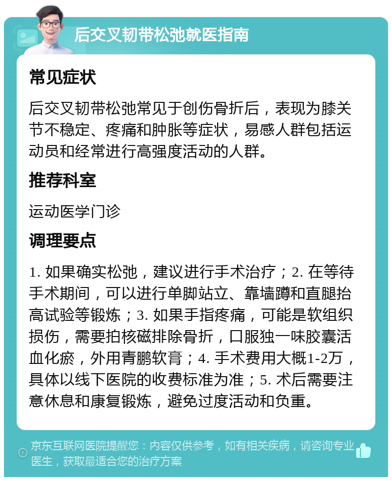 后交叉韧带松弛就医指南 常见症状 后交叉韧带松弛常见于创伤骨折后，表现为膝关节不稳定、疼痛和肿胀等症状，易感人群包括运动员和经常进行高强度活动的人群。 推荐科室 运动医学门诊 调理要点 1. 如果确实松弛，建议进行手术治疗；2. 在等待手术期间，可以进行单脚站立、靠墙蹲和直腿抬高试验等锻炼；3. 如果手指疼痛，可能是软组织损伤，需要拍核磁排除骨折，口服独一味胶囊活血化瘀，外用青鹏软膏；4. 手术费用大概1-2万，具体以线下医院的收费标准为准；5. 术后需要注意休息和康复锻炼，避免过度活动和负重。