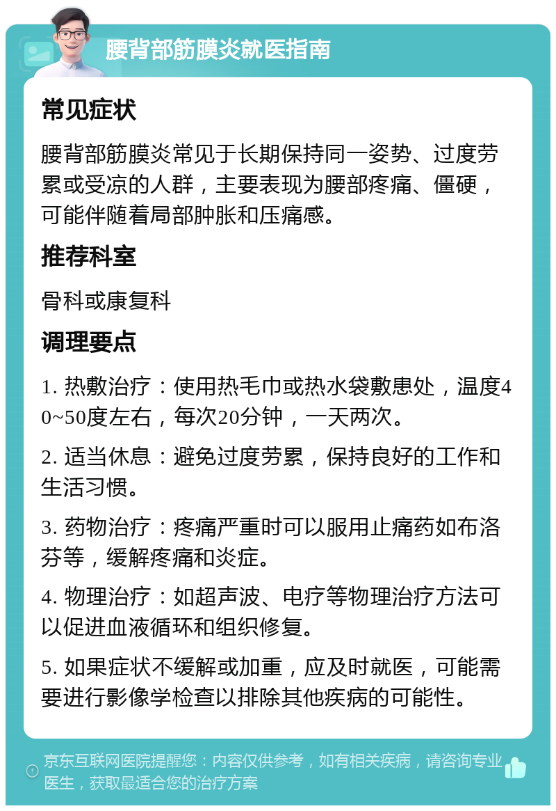 腰背部筋膜炎就医指南 常见症状 腰背部筋膜炎常见于长期保持同一姿势、过度劳累或受凉的人群，主要表现为腰部疼痛、僵硬，可能伴随着局部肿胀和压痛感。 推荐科室 骨科或康复科 调理要点 1. 热敷治疗：使用热毛巾或热水袋敷患处，温度40~50度左右，每次20分钟，一天两次。 2. 适当休息：避免过度劳累，保持良好的工作和生活习惯。 3. 药物治疗：疼痛严重时可以服用止痛药如布洛芬等，缓解疼痛和炎症。 4. 物理治疗：如超声波、电疗等物理治疗方法可以促进血液循环和组织修复。 5. 如果症状不缓解或加重，应及时就医，可能需要进行影像学检查以排除其他疾病的可能性。