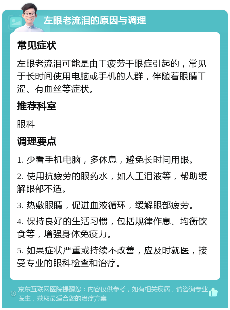 左眼老流泪的原因与调理 常见症状 左眼老流泪可能是由于疲劳干眼症引起的，常见于长时间使用电脑或手机的人群，伴随着眼睛干涩、有血丝等症状。 推荐科室 眼科 调理要点 1. 少看手机电脑，多休息，避免长时间用眼。 2. 使用抗疲劳的眼药水，如人工泪液等，帮助缓解眼部不适。 3. 热敷眼睛，促进血液循环，缓解眼部疲劳。 4. 保持良好的生活习惯，包括规律作息、均衡饮食等，增强身体免疫力。 5. 如果症状严重或持续不改善，应及时就医，接受专业的眼科检查和治疗。