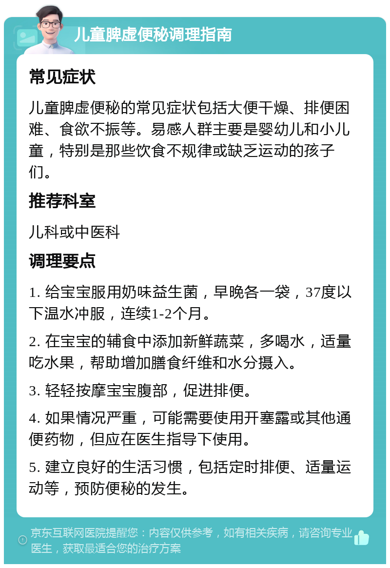 儿童脾虚便秘调理指南 常见症状 儿童脾虚便秘的常见症状包括大便干燥、排便困难、食欲不振等。易感人群主要是婴幼儿和小儿童，特别是那些饮食不规律或缺乏运动的孩子们。 推荐科室 儿科或中医科 调理要点 1. 给宝宝服用奶味益生菌，早晚各一袋，37度以下温水冲服，连续1-2个月。 2. 在宝宝的辅食中添加新鲜蔬菜，多喝水，适量吃水果，帮助增加膳食纤维和水分摄入。 3. 轻轻按摩宝宝腹部，促进排便。 4. 如果情况严重，可能需要使用开塞露或其他通便药物，但应在医生指导下使用。 5. 建立良好的生活习惯，包括定时排便、适量运动等，预防便秘的发生。