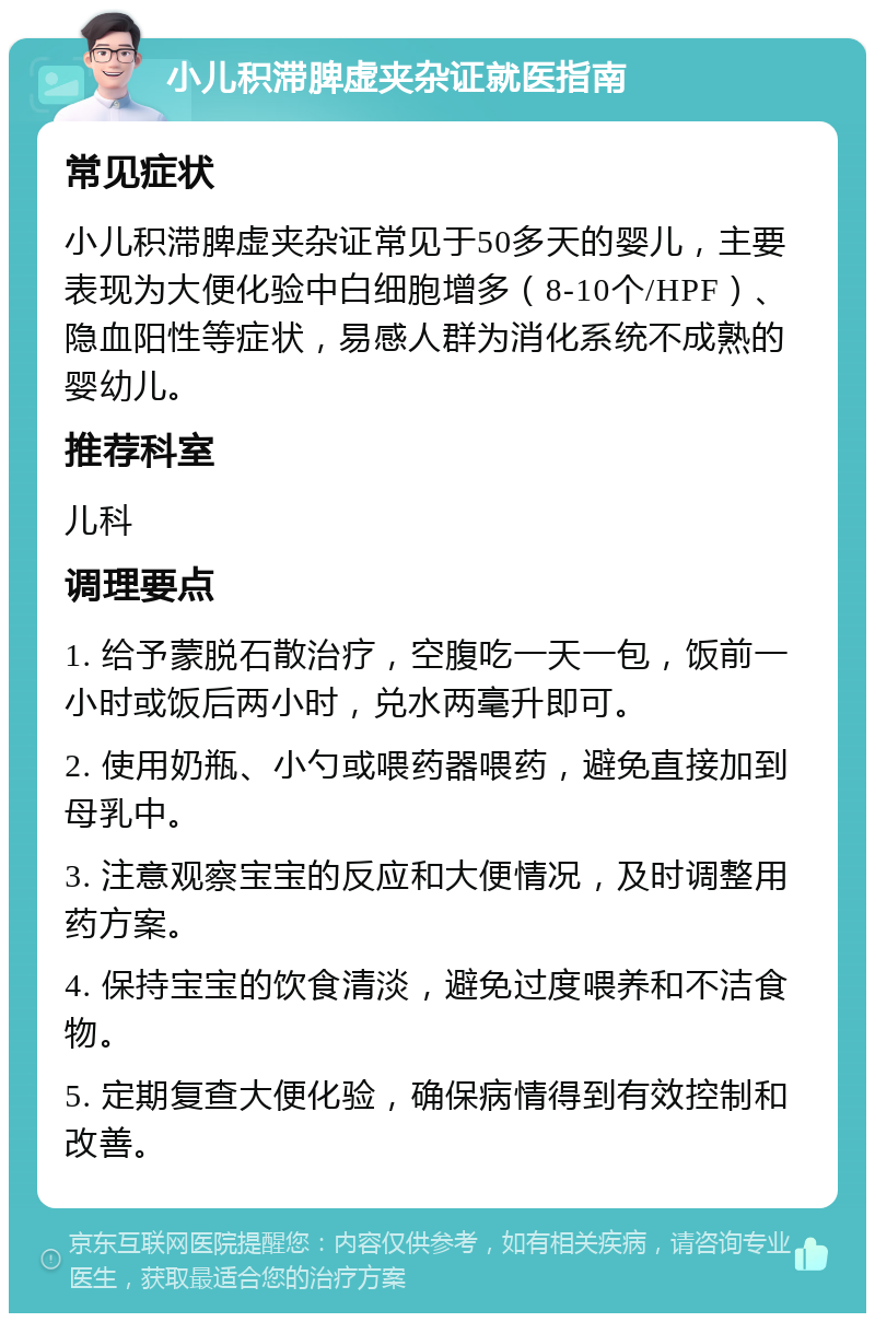 小儿积滞脾虚夹杂证就医指南 常见症状 小儿积滞脾虚夹杂证常见于50多天的婴儿，主要表现为大便化验中白细胞增多（8-10个/HPF）、隐血阳性等症状，易感人群为消化系统不成熟的婴幼儿。 推荐科室 儿科 调理要点 1. 给予蒙脱石散治疗，空腹吃一天一包，饭前一小时或饭后两小时，兑水两毫升即可。 2. 使用奶瓶、小勺或喂药器喂药，避免直接加到母乳中。 3. 注意观察宝宝的反应和大便情况，及时调整用药方案。 4. 保持宝宝的饮食清淡，避免过度喂养和不洁食物。 5. 定期复查大便化验，确保病情得到有效控制和改善。