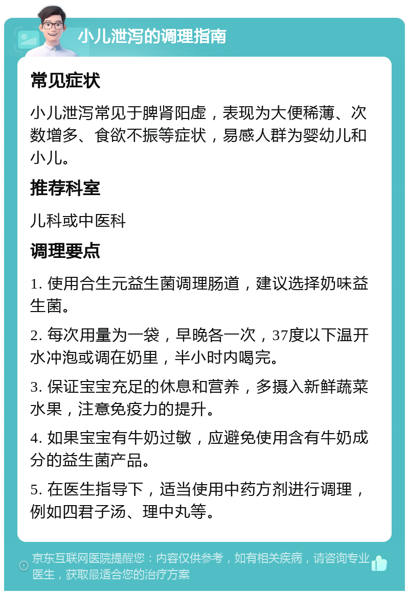 小儿泄泻的调理指南 常见症状 小儿泄泻常见于脾肾阳虚，表现为大便稀薄、次数增多、食欲不振等症状，易感人群为婴幼儿和小儿。 推荐科室 儿科或中医科 调理要点 1. 使用合生元益生菌调理肠道，建议选择奶味益生菌。 2. 每次用量为一袋，早晚各一次，37度以下温开水冲泡或调在奶里，半小时内喝完。 3. 保证宝宝充足的休息和营养，多摄入新鲜蔬菜水果，注意免疫力的提升。 4. 如果宝宝有牛奶过敏，应避免使用含有牛奶成分的益生菌产品。 5. 在医生指导下，适当使用中药方剂进行调理，例如四君子汤、理中丸等。