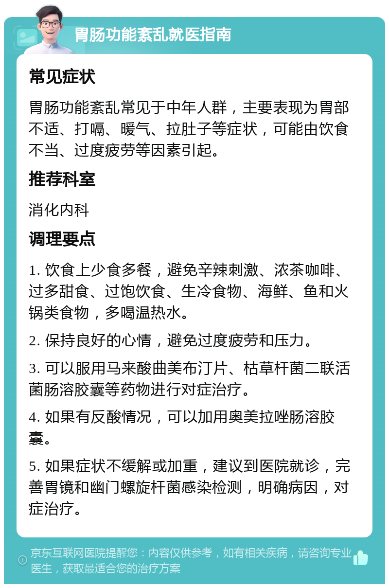 胃肠功能紊乱就医指南 常见症状 胃肠功能紊乱常见于中年人群，主要表现为胃部不适、打嗝、暖气、拉肚子等症状，可能由饮食不当、过度疲劳等因素引起。 推荐科室 消化内科 调理要点 1. 饮食上少食多餐，避免辛辣刺激、浓茶咖啡、过多甜食、过饱饮食、生冷食物、海鲜、鱼和火锅类食物，多喝温热水。 2. 保持良好的心情，避免过度疲劳和压力。 3. 可以服用马来酸曲美布汀片、枯草杆菌二联活菌肠溶胶囊等药物进行对症治疗。 4. 如果有反酸情况，可以加用奥美拉唑肠溶胶囊。 5. 如果症状不缓解或加重，建议到医院就诊，完善胃镜和幽门螺旋杆菌感染检测，明确病因，对症治疗。