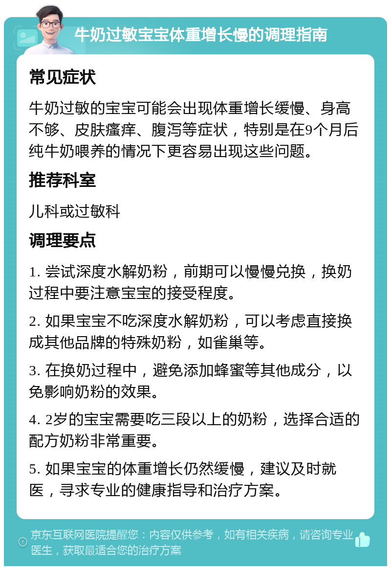 牛奶过敏宝宝体重增长慢的调理指南 常见症状 牛奶过敏的宝宝可能会出现体重增长缓慢、身高不够、皮肤瘙痒、腹泻等症状，特别是在9个月后纯牛奶喂养的情况下更容易出现这些问题。 推荐科室 儿科或过敏科 调理要点 1. 尝试深度水解奶粉，前期可以慢慢兑换，换奶过程中要注意宝宝的接受程度。 2. 如果宝宝不吃深度水解奶粉，可以考虑直接换成其他品牌的特殊奶粉，如雀巢等。 3. 在换奶过程中，避免添加蜂蜜等其他成分，以免影响奶粉的效果。 4. 2岁的宝宝需要吃三段以上的奶粉，选择合适的配方奶粉非常重要。 5. 如果宝宝的体重增长仍然缓慢，建议及时就医，寻求专业的健康指导和治疗方案。