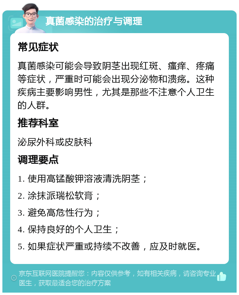 真菌感染的治疗与调理 常见症状 真菌感染可能会导致阴茎出现红斑、瘙痒、疼痛等症状，严重时可能会出现分泌物和溃疡。这种疾病主要影响男性，尤其是那些不注意个人卫生的人群。 推荐科室 泌尿外科或皮肤科 调理要点 1. 使用高锰酸钾溶液清洗阴茎； 2. 涂抹派瑞松软膏； 3. 避免高危性行为； 4. 保持良好的个人卫生； 5. 如果症状严重或持续不改善，应及时就医。