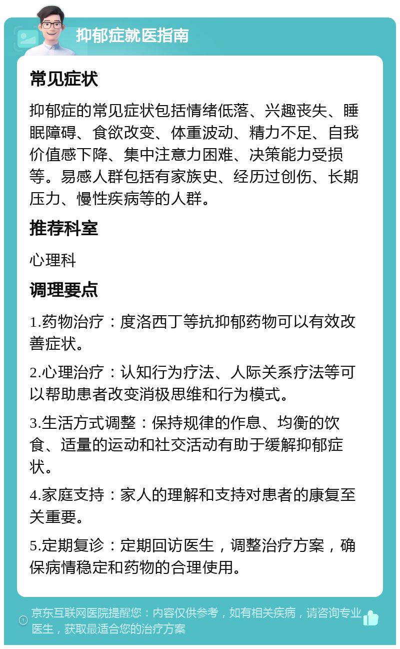 抑郁症就医指南 常见症状 抑郁症的常见症状包括情绪低落、兴趣丧失、睡眠障碍、食欲改变、体重波动、精力不足、自我价值感下降、集中注意力困难、决策能力受损等。易感人群包括有家族史、经历过创伤、长期压力、慢性疾病等的人群。 推荐科室 心理科 调理要点 1.药物治疗：度洛西丁等抗抑郁药物可以有效改善症状。 2.心理治疗：认知行为疗法、人际关系疗法等可以帮助患者改变消极思维和行为模式。 3.生活方式调整：保持规律的作息、均衡的饮食、适量的运动和社交活动有助于缓解抑郁症状。 4.家庭支持：家人的理解和支持对患者的康复至关重要。 5.定期复诊：定期回访医生，调整治疗方案，确保病情稳定和药物的合理使用。