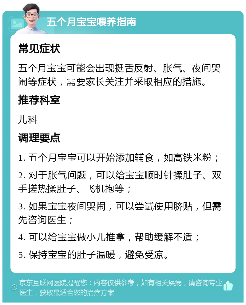 五个月宝宝喂养指南 常见症状 五个月宝宝可能会出现挺舌反射、胀气、夜间哭闹等症状，需要家长关注并采取相应的措施。 推荐科室 儿科 调理要点 1. 五个月宝宝可以开始添加辅食，如高铁米粉； 2. 对于胀气问题，可以给宝宝顺时针揉肚子、双手搓热揉肚子、飞机抱等； 3. 如果宝宝夜间哭闹，可以尝试使用脐贴，但需先咨询医生； 4. 可以给宝宝做小儿推拿，帮助缓解不适； 5. 保持宝宝的肚子温暖，避免受凉。