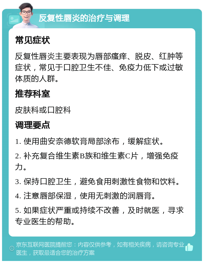 反复性唇炎的治疗与调理 常见症状 反复性唇炎主要表现为唇部瘙痒、脱皮、红肿等症状，常见于口腔卫生不佳、免疫力低下或过敏体质的人群。 推荐科室 皮肤科或口腔科 调理要点 1. 使用曲安奈德软膏局部涂布，缓解症状。 2. 补充复合维生素B族和维生素C片，增强免疫力。 3. 保持口腔卫生，避免食用刺激性食物和饮料。 4. 注意唇部保湿，使用无刺激的润唇膏。 5. 如果症状严重或持续不改善，及时就医，寻求专业医生的帮助。