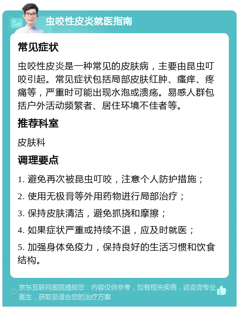 虫咬性皮炎就医指南 常见症状 虫咬性皮炎是一种常见的皮肤病，主要由昆虫叮咬引起。常见症状包括局部皮肤红肿、瘙痒、疼痛等，严重时可能出现水泡或溃疡。易感人群包括户外活动频繁者、居住环境不佳者等。 推荐科室 皮肤科 调理要点 1. 避免再次被昆虫叮咬，注意个人防护措施； 2. 使用无极膏等外用药物进行局部治疗； 3. 保持皮肤清洁，避免抓挠和摩擦； 4. 如果症状严重或持续不退，应及时就医； 5. 加强身体免疫力，保持良好的生活习惯和饮食结构。