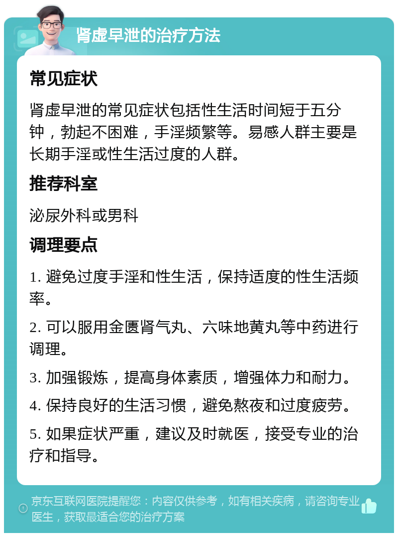 肾虚早泄的治疗方法 常见症状 肾虚早泄的常见症状包括性生活时间短于五分钟，勃起不困难，手淫频繁等。易感人群主要是长期手淫或性生活过度的人群。 推荐科室 泌尿外科或男科 调理要点 1. 避免过度手淫和性生活，保持适度的性生活频率。 2. 可以服用金匮肾气丸、六味地黄丸等中药进行调理。 3. 加强锻炼，提高身体素质，增强体力和耐力。 4. 保持良好的生活习惯，避免熬夜和过度疲劳。 5. 如果症状严重，建议及时就医，接受专业的治疗和指导。