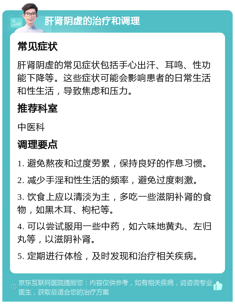 肝肾阴虚的治疗和调理 常见症状 肝肾阴虚的常见症状包括手心出汗、耳鸣、性功能下降等。这些症状可能会影响患者的日常生活和性生活，导致焦虑和压力。 推荐科室 中医科 调理要点 1. 避免熬夜和过度劳累，保持良好的作息习惯。 2. 减少手淫和性生活的频率，避免过度刺激。 3. 饮食上应以清淡为主，多吃一些滋阴补肾的食物，如黑木耳、枸杞等。 4. 可以尝试服用一些中药，如六味地黄丸、左归丸等，以滋阴补肾。 5. 定期进行体检，及时发现和治疗相关疾病。