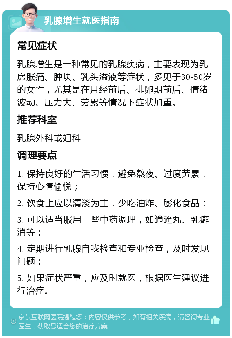 乳腺增生就医指南 常见症状 乳腺增生是一种常见的乳腺疾病，主要表现为乳房胀痛、肿块、乳头溢液等症状，多见于30-50岁的女性，尤其是在月经前后、排卵期前后、情绪波动、压力大、劳累等情况下症状加重。 推荐科室 乳腺外科或妇科 调理要点 1. 保持良好的生活习惯，避免熬夜、过度劳累，保持心情愉悦； 2. 饮食上应以清淡为主，少吃油炸、膨化食品； 3. 可以适当服用一些中药调理，如逍遥丸、乳癖消等； 4. 定期进行乳腺自我检查和专业检查，及时发现问题； 5. 如果症状严重，应及时就医，根据医生建议进行治疗。