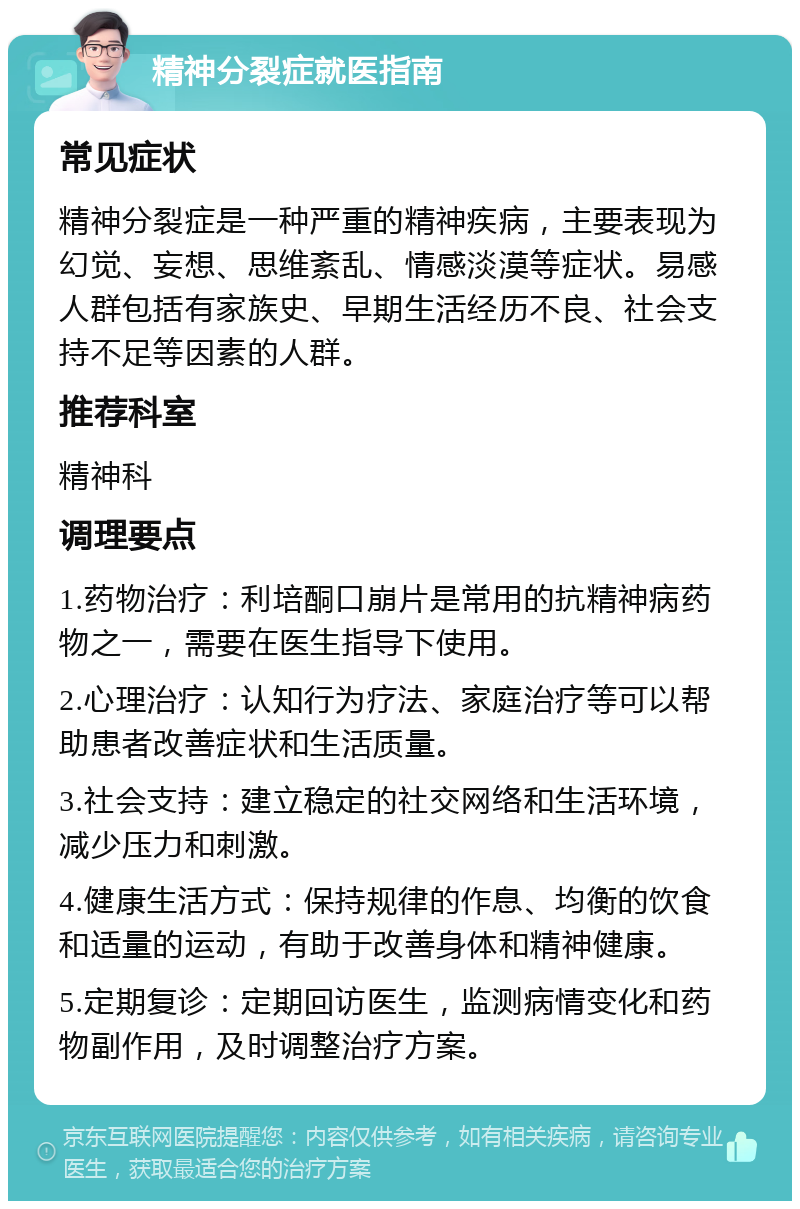 精神分裂症就医指南 常见症状 精神分裂症是一种严重的精神疾病，主要表现为幻觉、妄想、思维紊乱、情感淡漠等症状。易感人群包括有家族史、早期生活经历不良、社会支持不足等因素的人群。 推荐科室 精神科 调理要点 1.药物治疗：利培酮口崩片是常用的抗精神病药物之一，需要在医生指导下使用。 2.心理治疗：认知行为疗法、家庭治疗等可以帮助患者改善症状和生活质量。 3.社会支持：建立稳定的社交网络和生活环境，减少压力和刺激。 4.健康生活方式：保持规律的作息、均衡的饮食和适量的运动，有助于改善身体和精神健康。 5.定期复诊：定期回访医生，监测病情变化和药物副作用，及时调整治疗方案。