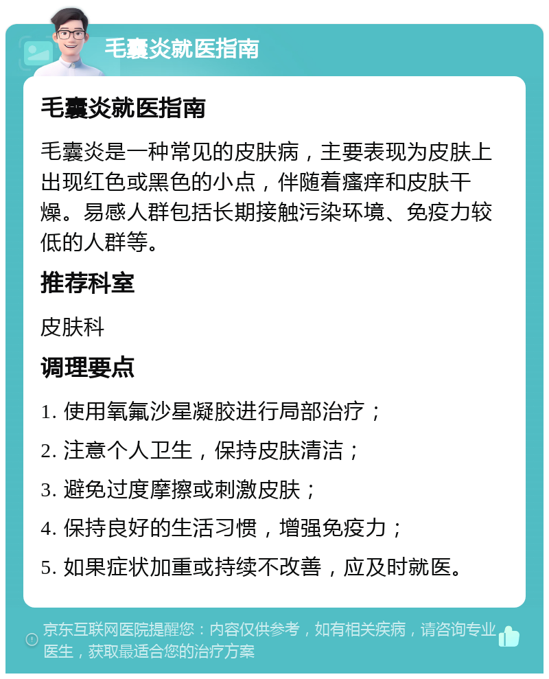 毛囊炎就医指南 毛囊炎就医指南 毛囊炎是一种常见的皮肤病，主要表现为皮肤上出现红色或黑色的小点，伴随着瘙痒和皮肤干燥。易感人群包括长期接触污染环境、免疫力较低的人群等。 推荐科室 皮肤科 调理要点 1. 使用氧氟沙星凝胶进行局部治疗； 2. 注意个人卫生，保持皮肤清洁； 3. 避免过度摩擦或刺激皮肤； 4. 保持良好的生活习惯，增强免疫力； 5. 如果症状加重或持续不改善，应及时就医。