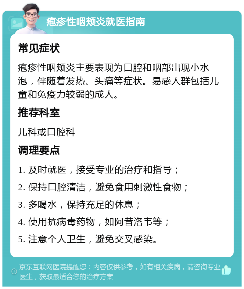 疱疹性咽颊炎就医指南 常见症状 疱疹性咽颊炎主要表现为口腔和咽部出现小水泡，伴随着发热、头痛等症状。易感人群包括儿童和免疫力较弱的成人。 推荐科室 儿科或口腔科 调理要点 1. 及时就医，接受专业的治疗和指导； 2. 保持口腔清洁，避免食用刺激性食物； 3. 多喝水，保持充足的休息； 4. 使用抗病毒药物，如阿昔洛韦等； 5. 注意个人卫生，避免交叉感染。