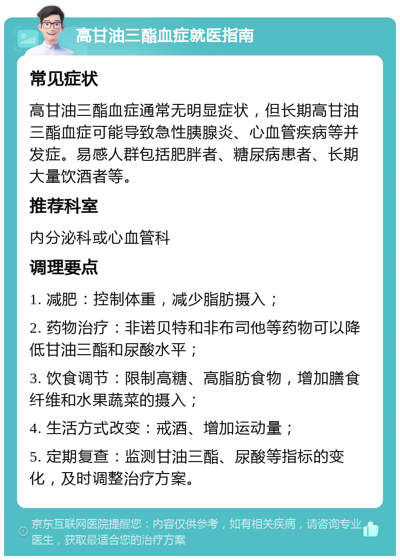 高甘油三酯血症就医指南 常见症状 高甘油三酯血症通常无明显症状，但长期高甘油三酯血症可能导致急性胰腺炎、心血管疾病等并发症。易感人群包括肥胖者、糖尿病患者、长期大量饮酒者等。 推荐科室 内分泌科或心血管科 调理要点 1. 减肥：控制体重，减少脂肪摄入； 2. 药物治疗：非诺贝特和非布司他等药物可以降低甘油三酯和尿酸水平； 3. 饮食调节：限制高糖、高脂肪食物，增加膳食纤维和水果蔬菜的摄入； 4. 生活方式改变：戒酒、增加运动量； 5. 定期复查：监测甘油三酯、尿酸等指标的变化，及时调整治疗方案。