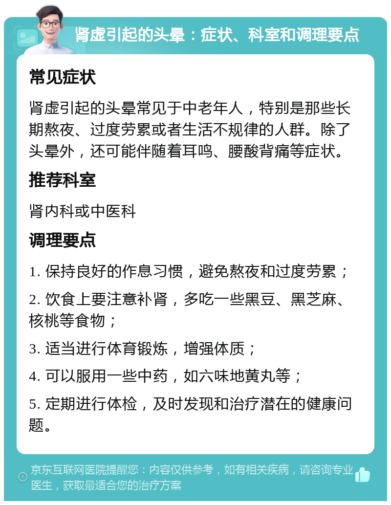 肾虚引起的头晕：症状、科室和调理要点 常见症状 肾虚引起的头晕常见于中老年人，特别是那些长期熬夜、过度劳累或者生活不规律的人群。除了头晕外，还可能伴随着耳鸣、腰酸背痛等症状。 推荐科室 肾内科或中医科 调理要点 1. 保持良好的作息习惯，避免熬夜和过度劳累； 2. 饮食上要注意补肾，多吃一些黑豆、黑芝麻、核桃等食物； 3. 适当进行体育锻炼，增强体质； 4. 可以服用一些中药，如六味地黄丸等； 5. 定期进行体检，及时发现和治疗潜在的健康问题。