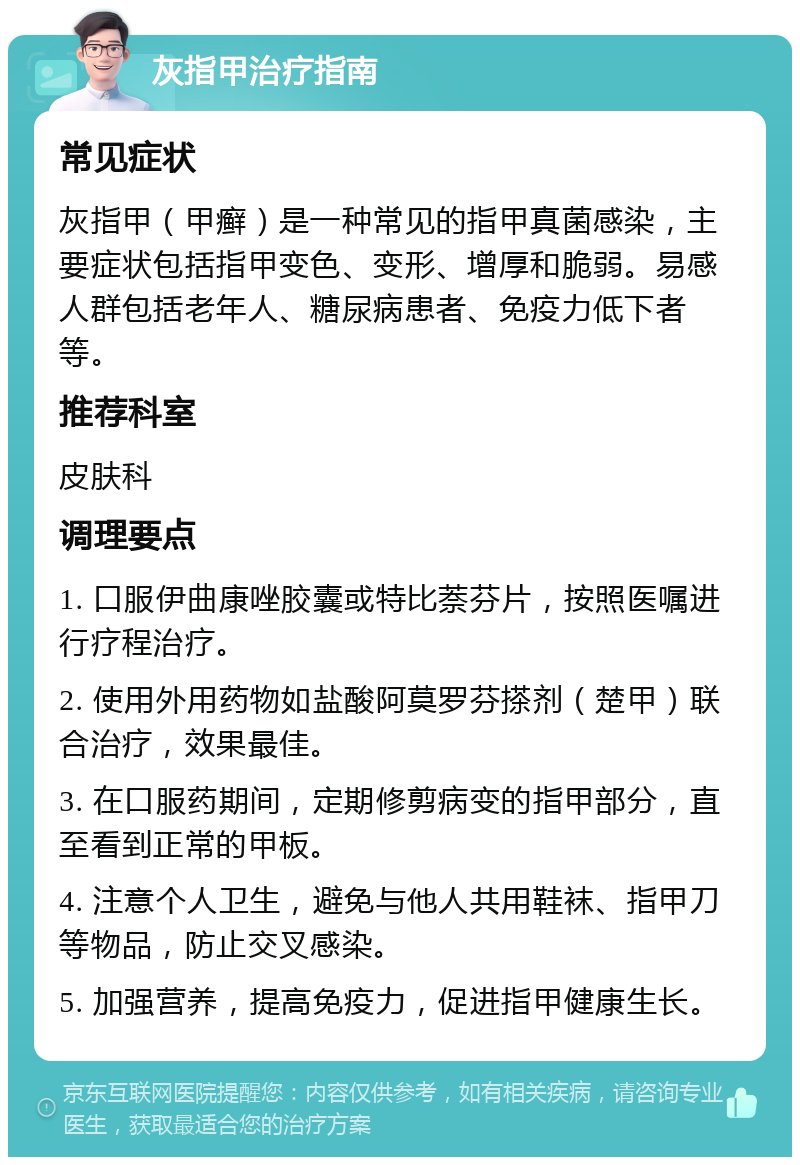 灰指甲治疗指南 常见症状 灰指甲（甲癣）是一种常见的指甲真菌感染，主要症状包括指甲变色、变形、增厚和脆弱。易感人群包括老年人、糖尿病患者、免疫力低下者等。 推荐科室 皮肤科 调理要点 1. 口服伊曲康唑胶囊或特比萘芬片，按照医嘱进行疗程治疗。 2. 使用外用药物如盐酸阿莫罗芬搽剂（楚甲）联合治疗，效果最佳。 3. 在口服药期间，定期修剪病变的指甲部分，直至看到正常的甲板。 4. 注意个人卫生，避免与他人共用鞋袜、指甲刀等物品，防止交叉感染。 5. 加强营养，提高免疫力，促进指甲健康生长。