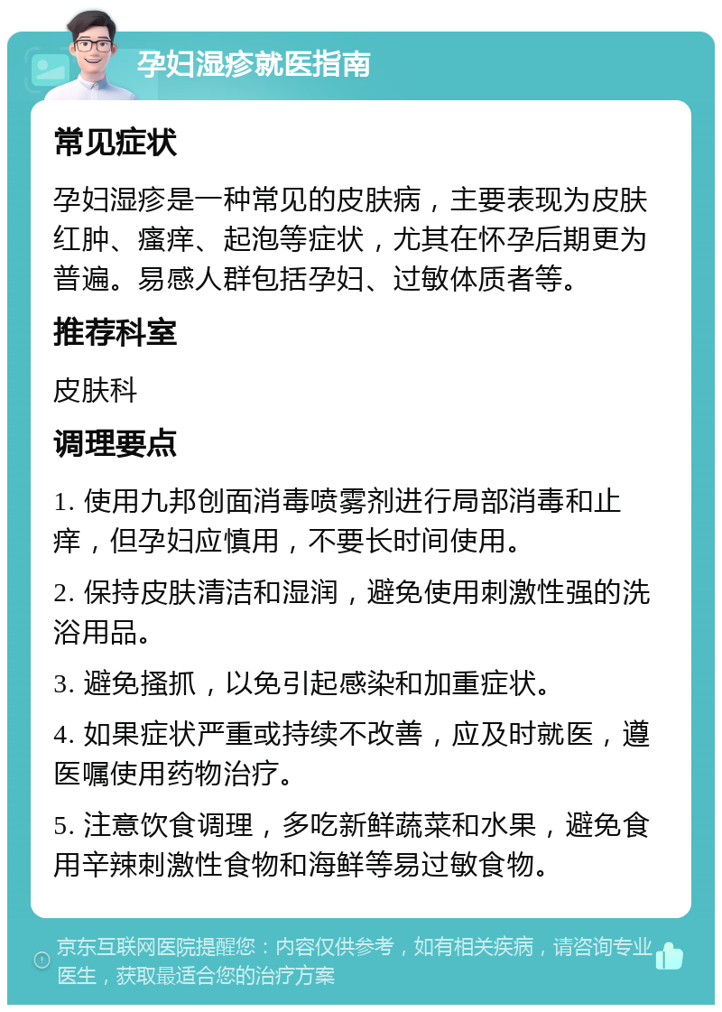 孕妇湿疹就医指南 常见症状 孕妇湿疹是一种常见的皮肤病，主要表现为皮肤红肿、瘙痒、起泡等症状，尤其在怀孕后期更为普遍。易感人群包括孕妇、过敏体质者等。 推荐科室 皮肤科 调理要点 1. 使用九邦创面消毒喷雾剂进行局部消毒和止痒，但孕妇应慎用，不要长时间使用。 2. 保持皮肤清洁和湿润，避免使用刺激性强的洗浴用品。 3. 避免搔抓，以免引起感染和加重症状。 4. 如果症状严重或持续不改善，应及时就医，遵医嘱使用药物治疗。 5. 注意饮食调理，多吃新鲜蔬菜和水果，避免食用辛辣刺激性食物和海鲜等易过敏食物。