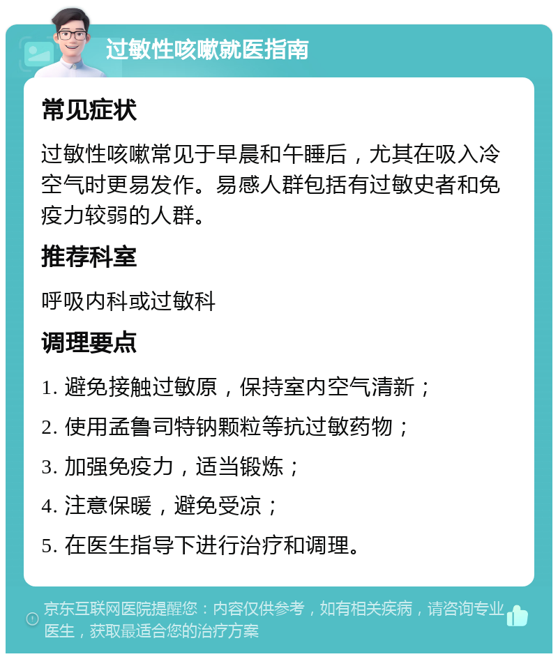 过敏性咳嗽就医指南 常见症状 过敏性咳嗽常见于早晨和午睡后，尤其在吸入冷空气时更易发作。易感人群包括有过敏史者和免疫力较弱的人群。 推荐科室 呼吸内科或过敏科 调理要点 1. 避免接触过敏原，保持室内空气清新； 2. 使用孟鲁司特钠颗粒等抗过敏药物； 3. 加强免疫力，适当锻炼； 4. 注意保暖，避免受凉； 5. 在医生指导下进行治疗和调理。