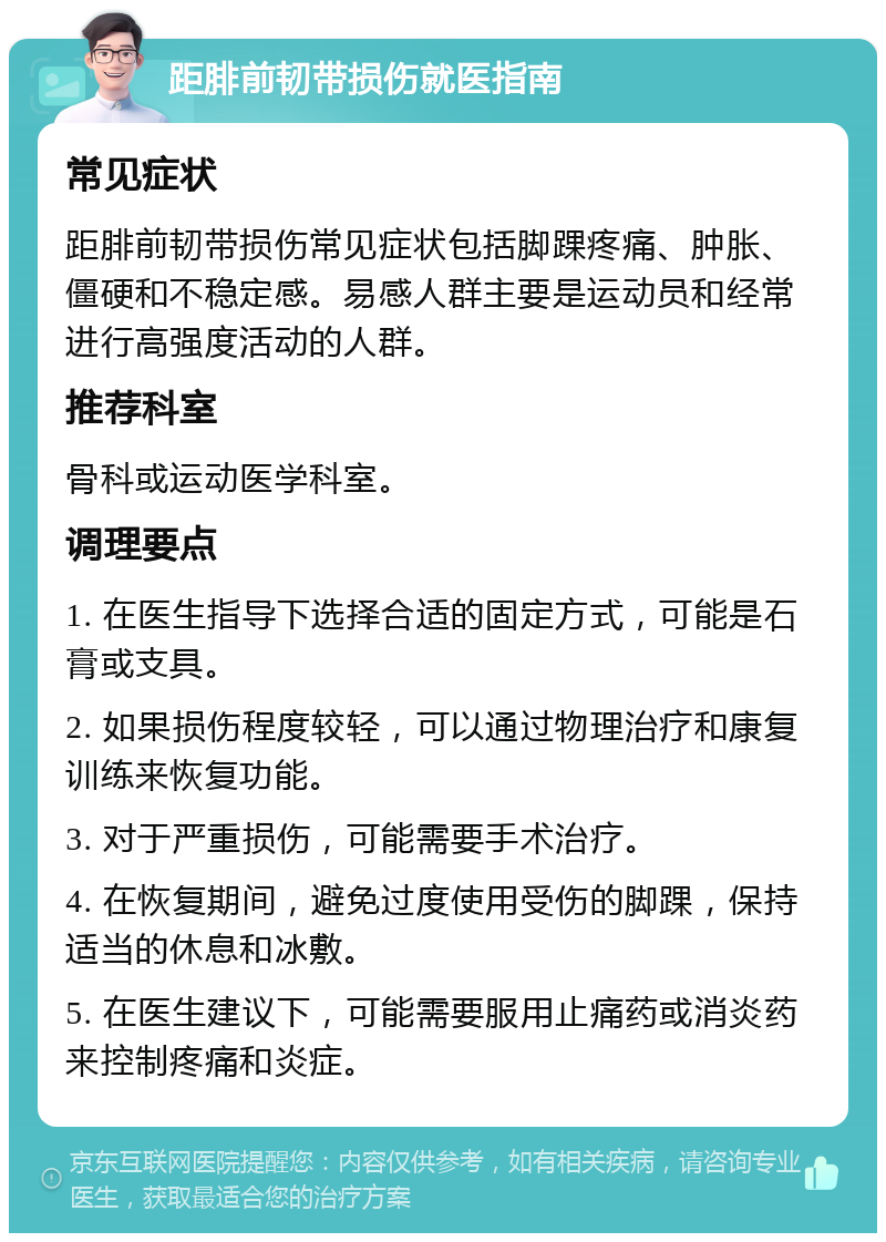 距腓前韧带损伤就医指南 常见症状 距腓前韧带损伤常见症状包括脚踝疼痛、肿胀、僵硬和不稳定感。易感人群主要是运动员和经常进行高强度活动的人群。 推荐科室 骨科或运动医学科室。 调理要点 1. 在医生指导下选择合适的固定方式，可能是石膏或支具。 2. 如果损伤程度较轻，可以通过物理治疗和康复训练来恢复功能。 3. 对于严重损伤，可能需要手术治疗。 4. 在恢复期间，避免过度使用受伤的脚踝，保持适当的休息和冰敷。 5. 在医生建议下，可能需要服用止痛药或消炎药来控制疼痛和炎症。