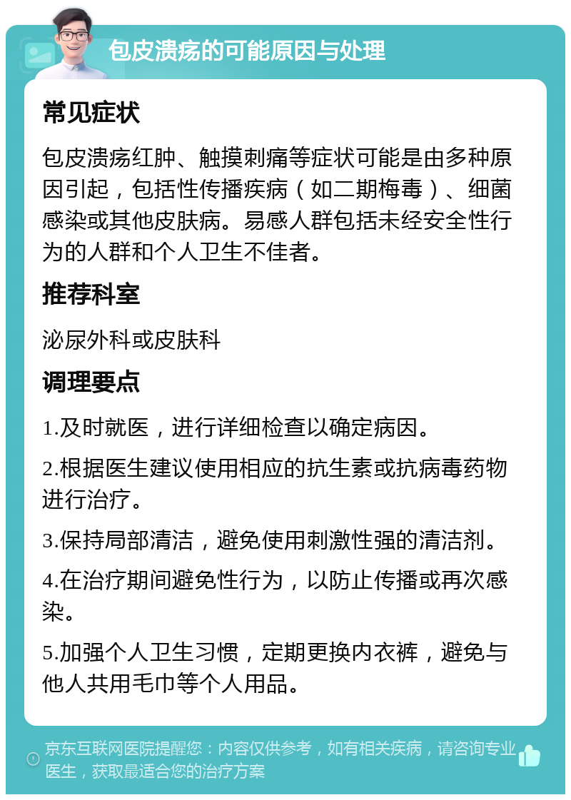 包皮溃疡的可能原因与处理 常见症状 包皮溃疡红肿、触摸刺痛等症状可能是由多种原因引起，包括性传播疾病（如二期梅毒）、细菌感染或其他皮肤病。易感人群包括未经安全性行为的人群和个人卫生不佳者。 推荐科室 泌尿外科或皮肤科 调理要点 1.及时就医，进行详细检查以确定病因。 2.根据医生建议使用相应的抗生素或抗病毒药物进行治疗。 3.保持局部清洁，避免使用刺激性强的清洁剂。 4.在治疗期间避免性行为，以防止传播或再次感染。 5.加强个人卫生习惯，定期更换内衣裤，避免与他人共用毛巾等个人用品。