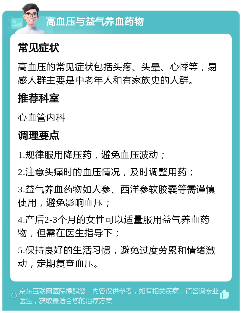 高血压与益气养血药物 常见症状 高血压的常见症状包括头疼、头晕、心悸等，易感人群主要是中老年人和有家族史的人群。 推荐科室 心血管内科 调理要点 1.规律服用降压药，避免血压波动； 2.注意头痛时的血压情况，及时调整用药； 3.益气养血药物如人参、西洋参软胶囊等需谨慎使用，避免影响血压； 4.产后2-3个月的女性可以适量服用益气养血药物，但需在医生指导下； 5.保持良好的生活习惯，避免过度劳累和情绪激动，定期复查血压。