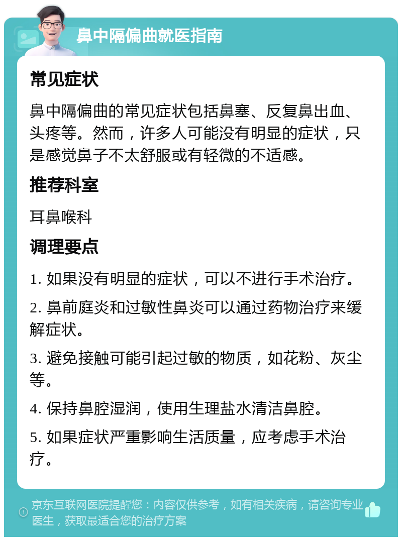 鼻中隔偏曲就医指南 常见症状 鼻中隔偏曲的常见症状包括鼻塞、反复鼻出血、头疼等。然而，许多人可能没有明显的症状，只是感觉鼻子不太舒服或有轻微的不适感。 推荐科室 耳鼻喉科 调理要点 1. 如果没有明显的症状，可以不进行手术治疗。 2. 鼻前庭炎和过敏性鼻炎可以通过药物治疗来缓解症状。 3. 避免接触可能引起过敏的物质，如花粉、灰尘等。 4. 保持鼻腔湿润，使用生理盐水清洁鼻腔。 5. 如果症状严重影响生活质量，应考虑手术治疗。