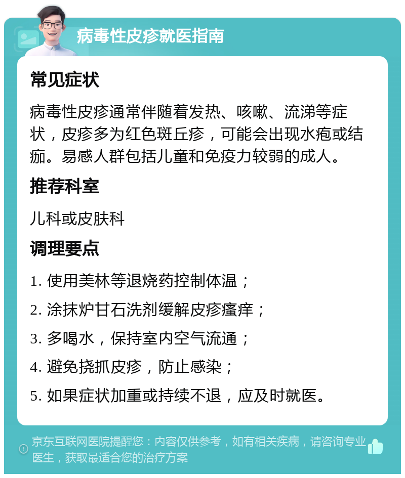 病毒性皮疹就医指南 常见症状 病毒性皮疹通常伴随着发热、咳嗽、流涕等症状，皮疹多为红色斑丘疹，可能会出现水疱或结痂。易感人群包括儿童和免疫力较弱的成人。 推荐科室 儿科或皮肤科 调理要点 1. 使用美林等退烧药控制体温； 2. 涂抹炉甘石洗剂缓解皮疹瘙痒； 3. 多喝水，保持室内空气流通； 4. 避免挠抓皮疹，防止感染； 5. 如果症状加重或持续不退，应及时就医。