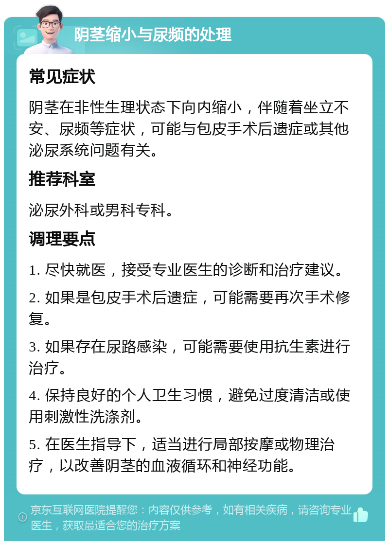 阴茎缩小与尿频的处理 常见症状 阴茎在非性生理状态下向内缩小，伴随着坐立不安、尿频等症状，可能与包皮手术后遗症或其他泌尿系统问题有关。 推荐科室 泌尿外科或男科专科。 调理要点 1. 尽快就医，接受专业医生的诊断和治疗建议。 2. 如果是包皮手术后遗症，可能需要再次手术修复。 3. 如果存在尿路感染，可能需要使用抗生素进行治疗。 4. 保持良好的个人卫生习惯，避免过度清洁或使用刺激性洗涤剂。 5. 在医生指导下，适当进行局部按摩或物理治疗，以改善阴茎的血液循环和神经功能。