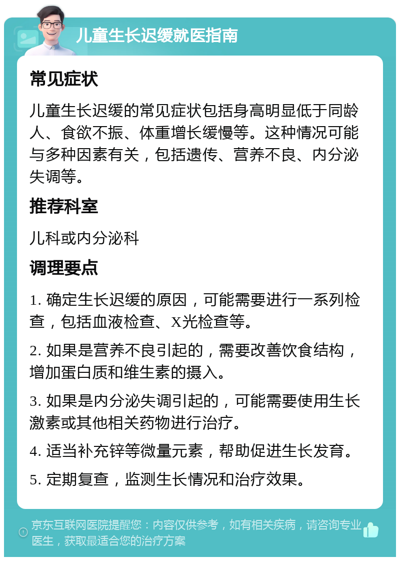 儿童生长迟缓就医指南 常见症状 儿童生长迟缓的常见症状包括身高明显低于同龄人、食欲不振、体重增长缓慢等。这种情况可能与多种因素有关，包括遗传、营养不良、内分泌失调等。 推荐科室 儿科或内分泌科 调理要点 1. 确定生长迟缓的原因，可能需要进行一系列检查，包括血液检查、X光检查等。 2. 如果是营养不良引起的，需要改善饮食结构，增加蛋白质和维生素的摄入。 3. 如果是内分泌失调引起的，可能需要使用生长激素或其他相关药物进行治疗。 4. 适当补充锌等微量元素，帮助促进生长发育。 5. 定期复查，监测生长情况和治疗效果。