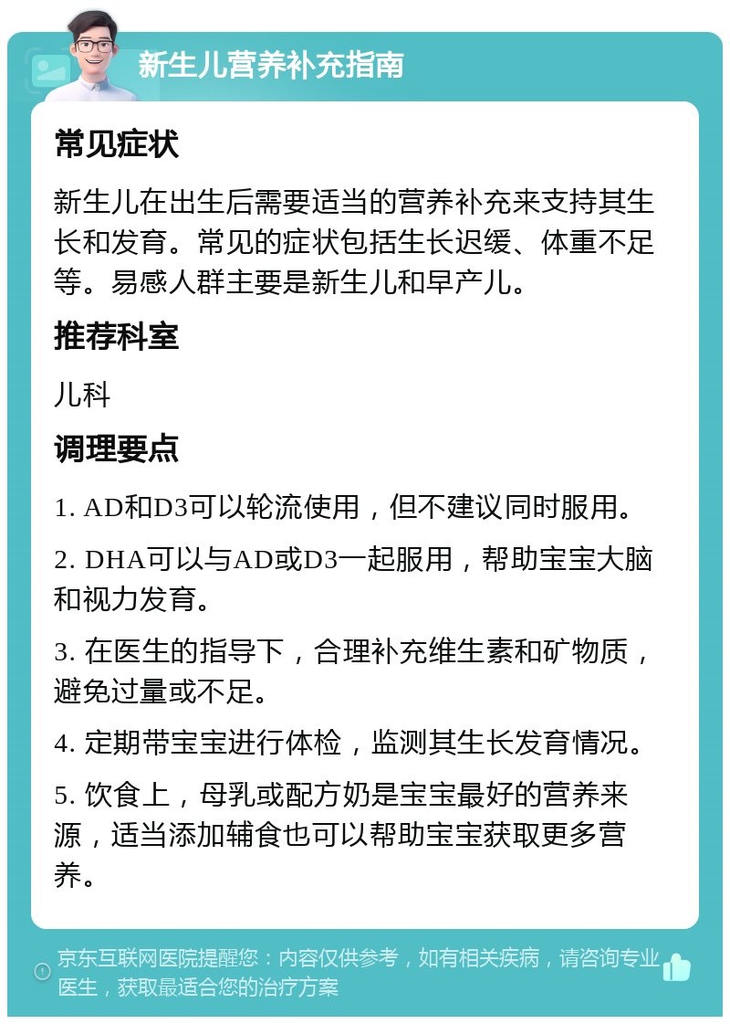 新生儿营养补充指南 常见症状 新生儿在出生后需要适当的营养补充来支持其生长和发育。常见的症状包括生长迟缓、体重不足等。易感人群主要是新生儿和早产儿。 推荐科室 儿科 调理要点 1. AD和D3可以轮流使用，但不建议同时服用。 2. DHA可以与AD或D3一起服用，帮助宝宝大脑和视力发育。 3. 在医生的指导下，合理补充维生素和矿物质，避免过量或不足。 4. 定期带宝宝进行体检，监测其生长发育情况。 5. 饮食上，母乳或配方奶是宝宝最好的营养来源，适当添加辅食也可以帮助宝宝获取更多营养。