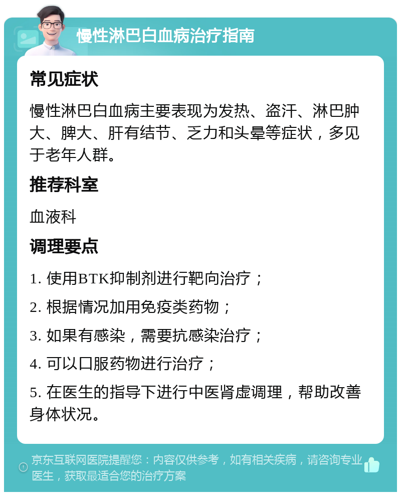 慢性淋巴白血病治疗指南 常见症状 慢性淋巴白血病主要表现为发热、盗汗、淋巴肿大、脾大、肝有结节、乏力和头晕等症状，多见于老年人群。 推荐科室 血液科 调理要点 1. 使用BTK抑制剂进行靶向治疗； 2. 根据情况加用免疫类药物； 3. 如果有感染，需要抗感染治疗； 4. 可以口服药物进行治疗； 5. 在医生的指导下进行中医肾虚调理，帮助改善身体状况。