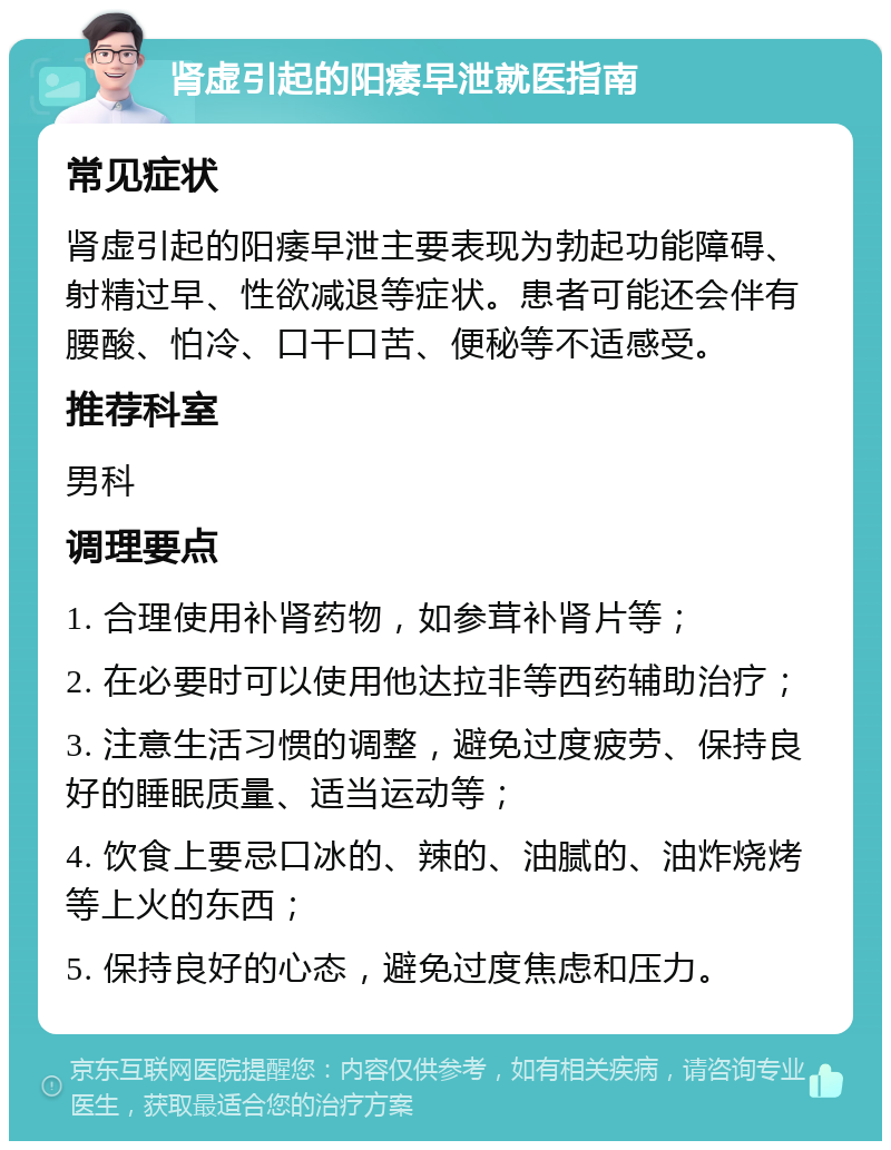 肾虚引起的阳痿早泄就医指南 常见症状 肾虚引起的阳痿早泄主要表现为勃起功能障碍、射精过早、性欲减退等症状。患者可能还会伴有腰酸、怕冷、口干口苦、便秘等不适感受。 推荐科室 男科 调理要点 1. 合理使用补肾药物，如参茸补肾片等； 2. 在必要时可以使用他达拉非等西药辅助治疗； 3. 注意生活习惯的调整，避免过度疲劳、保持良好的睡眠质量、适当运动等； 4. 饮食上要忌口冰的、辣的、油腻的、油炸烧烤等上火的东西； 5. 保持良好的心态，避免过度焦虑和压力。