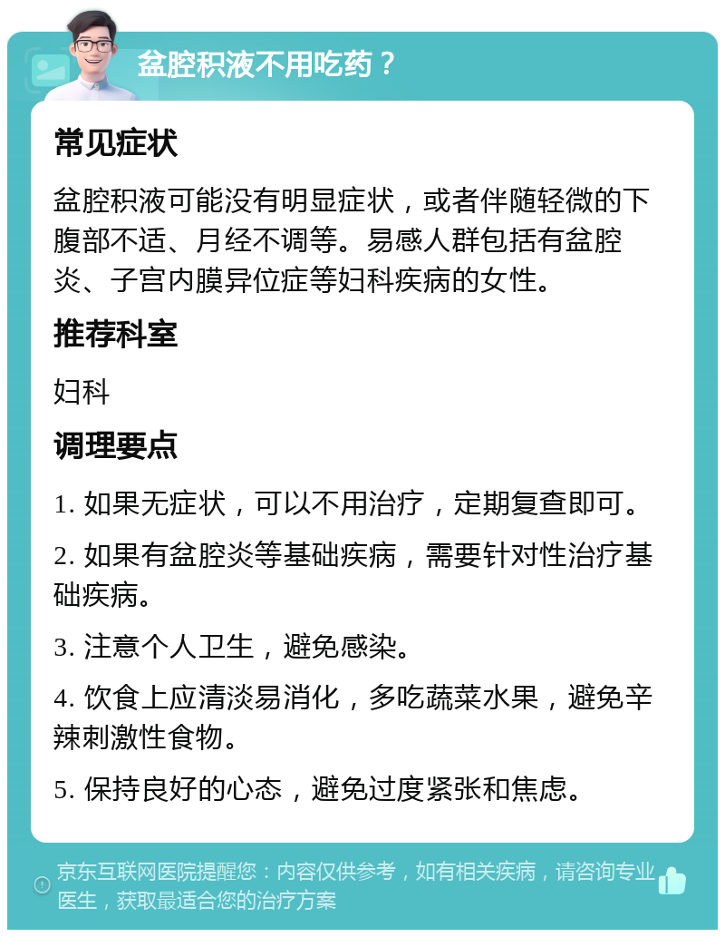 盆腔积液不用吃药？ 常见症状 盆腔积液可能没有明显症状，或者伴随轻微的下腹部不适、月经不调等。易感人群包括有盆腔炎、子宫内膜异位症等妇科疾病的女性。 推荐科室 妇科 调理要点 1. 如果无症状，可以不用治疗，定期复查即可。 2. 如果有盆腔炎等基础疾病，需要针对性治疗基础疾病。 3. 注意个人卫生，避免感染。 4. 饮食上应清淡易消化，多吃蔬菜水果，避免辛辣刺激性食物。 5. 保持良好的心态，避免过度紧张和焦虑。